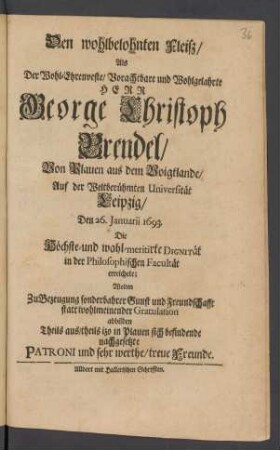 Den wohlbelohnten Fleiß/ Als Der Wohl-Ehrenveste/ Vorachtbare und Wohlgelahrte Herr George Christoph Brendel/ Von Plauen aus dem Voigtlande/ Auf der Weltberühmten Universität Leipzig/ Den 26. Januarii 1693. Die Höchste- und wohl-meritirte Dignität in der Philosophischen Facultät erreichete