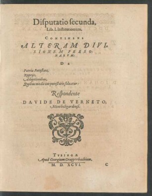 Disputatio secunda,|| Lib. I. Institutionum.|| CONTINENS || ALTERAM DIVI=||SIONEM PERSO-||NARVM:|| DE || Patria Potestate,|| Nuptijs,|| Adoptionibus,|| Quibus modis ius potestatis soluatur:|| Respondente || DAVIDE DE VERNETO,|| Montbeligardensi.||
