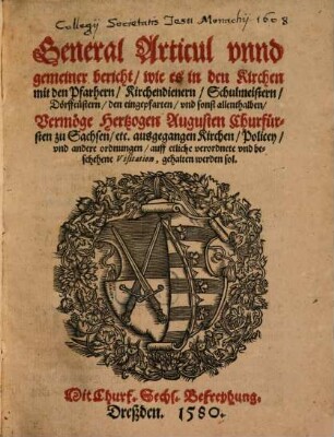 General Articul vnnd gemeiner Bericht, wie es in den Kirchen mit den Pfarhern, Kirchendienern, Schulmeistern, Dörffcüstern, den Eingepfarten vnd sonst allenthalben vermöge Hertzogen Augusten Churfürsten zu Sachsen, etc. ausgegangen Kirchen, Policey, vnd andere Ordnungen auff etliche verordnete und beschehene Visitation, gehalten werden sol