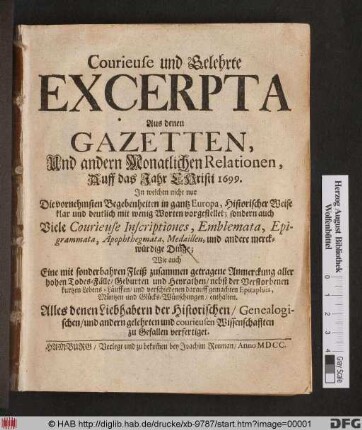 Courieuse und Gelehrte Excerpta Aus denen Gazetten, Und andern Monatlichen Relationen, Auff das Jahr Christi 1699. : In welchen nicht nur Die vornehmsten Begebenheiten in gantz Europa, Historischer Weise klar und deutlich mit wenig Worten vorgestellet; sondern auch Viele Courieuse Inscriptiones, Emblemata, Epigrammata, Apophthegmata, Medaillen und andere merckwürdige Dinge; Wie auch ... Anmerckung aller hohen Todes-Fälle/ Geburten und Heyrathen ... enthalten ...