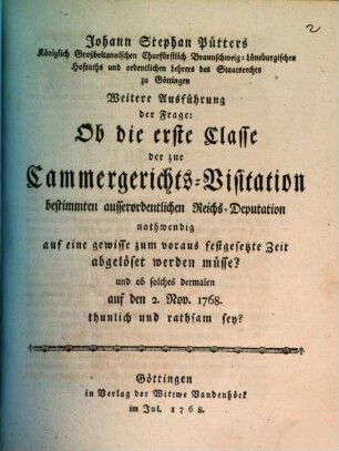 Johann Stephan Pütters Königlich Großbritannischen Churfürstlich Braunschweig-Lüneburgischen Hofraths ... Weitere Ausführung der Frage: Ob die erste Classe der zur Cammergerichts-Visitation bestimmten ausserordentlichen Reichs-Deputation nothwendig auf eine gewisse zum voraus, festgesetzte Zeit abgelöset werden müsse? und ob solches dermalen auf den 2. Nov. 1768. thunlich und rathsam sey?