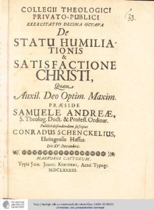 Collegii Theologici Privato-Publici Exercitatio ; Exercitatio decima octava : De Statu Humiliationis & Satisfactione Christi / [Exercitatio] Quam Aux: Deo Optim. Maxim. Praeside Henrico Samuele Andreæ... publice defendendam suscipiet Conradus Schenckelius, Ehringensis Hassus. Die XV. Decembris.