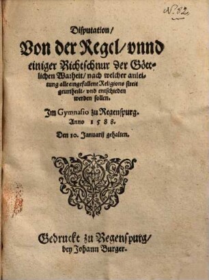 Disputation Von der Regel, vnnd einiger Richtschnur der Göttlichen Warheit, nach welcher anleitung alle eingefallene Religionsstreit geurtheilt, vnd entschieden werden sollen : Im Gymnasio zu Regenspurg Anno 1588 den 10. Januarii gehalten