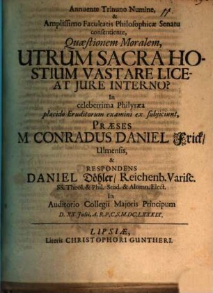Annuente Trinuno Numine, & Amplissimo Facultatis Philosophicae Senatu consentiente, Quaestionem Moralem, Utrum Sacra Hostium Vastare Liceat Iure Interno? In celeberrima Philyraea placido Eruditorum examini ex subiiciunt, Praeses M. Conradus Daniel Frick Ulmensis, & Respondens Daniel Döhler Reichenb. Varisc. ... In Auditorio Collegii Maioris Principum D. XX. Iulii A.R.P.C.S. M.DC.LXXXIX.
