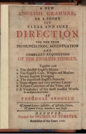 Neue Englische Grammatica, Oder kurtzgefaßte, Jedoch deutliche und sichere Anweisung Zur richtigen Pronunciation, Accentuation und völligen Begreiffung der Englischen Sprache : Nebst 1. Denen vornehmsten Englischen Idiotismis. 2. Der Englischen Müntze, Gewicht und Maaß. 3. Allerhand gemeinen Gesprächen. 4. Denen auserlesensten Englischen Proverbiis ...