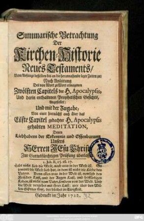 Summarische Betrachtung Der Kirchen-Historie Neues Testaments, Vom Anfange desselben bis an die herannahende lezte Zeiten zu; Nach Anleitung Des von Wort zu Wort erwogenen Zwölften Capitels der H. Apocalypsis, Und darin enthaltenen Prophetischen Gesichts, Angestellet; Und mit der Zugabe, Von einer hiernächst aus über das Eilfte Capitel gedachter H. Apocalypsis gehabten Meditation, Denen Liebhabern der Erkentnis und Offenbarung Unsers Herren Jesu Christi Zur Gottesfürchtigen Prüfung überlassen