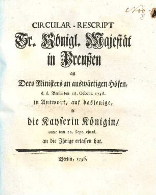 Circular-Rescript Sr. Königl. Majestät in Preußen an Dero Ministers an auswärtigen Höfen, d.d. Berlin den 18. Octobr. 1756. in Antwort, auf dasjenige, so die Kayserin Königin, unter dem 20. Sept. ejusd. an die Ihrige erlassen hat