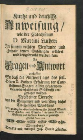 Kurtze und deutliche Anweisung, wie der Catechismus D. Martini Lutheri In seinem rechten Verstande und Inhalt denen Einfältigen erkläret und beygebracht werden kan : In Fragen und Antwort verfasset, So daß die Antwort aus des seel. Herrn D. Lutheri Erklärung der Catechismus-Fragen allein hergenommen ... ; Nebst einer Vorrede von der Gelegenheit und vom Zweg dieses Catechetischen Werckchens ... Anno 1719