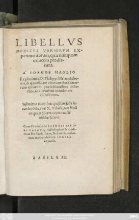 LIBELLVS || MEDICVS VARIORVM EX-||perimentorum, quae nunquam || in lucem prodie-||runt.|| A IOANNE MANLIO || Ex plurimis D.Philippi Melanchtho=||nis, & quorũdam aliorum ... || praelectionibus colle=||ctus, ac ab eodem in ordinem || distributus.|| ... || Cum Praefatione IOANNIS IACO-||BI PARETI, philosophiae & medi-||cinae Doctoris: Item, Rerum & uerbo-||rum memorabilium INDICE || copioso.||