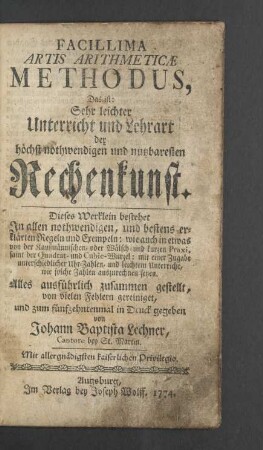 Facillima Artis Arithmeticae Methodus$dDas ist: Sehr leichter Unterricht und Lehrart der höchst nothwendigen und nutzbaresten Rechenkunst. Dieses Werklein bestehet In allen nothwendigen, und bestens erklärten Regeln und Exempeln: wie auch in etwas von der Kaufmännischen, oder Wälsch- und kurzen Praxi, samt der Quadrat- und Cubic-Wurzel: mit einer Zugabe unterschiedlicher Uhr-Zahlen, und leichtem Unterricht, wie solche Zahlen auszurechnen seyen