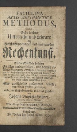 Facillima Artis Arithmeticae Methodus$dDas ist: Sehr leichter Unterricht und Lehrart der höchst nothwendigen und nutzbaresten Rechenkunst. Dieses Werklein bestehet In allen nothwendigen, und bestens erklärten Regeln und Exempeln: wie auch in etwas von der Kaufmännischen, oder Wälsch- und kurzen Praxi, samt der Quadrat- und Cubic-Wurzel: mit einer Zugabe unterschiedlicher Uhr-Zahlen, und leichtem Unterricht, wie solche Zahlen auszurechnen seyen