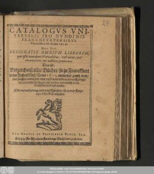 Catalogvs Vniversalis Pro Nvndinis Francofvrtensibvs Vernalibus de Anno 1610. Hoc Est, Designatio Omnivm Librorvm, qui istis nundinis Vernalibus, vel novi, vel emendatiores, aut auctiores prodierunt. Das ist: Verzeichniß aller Bücher/ so zu Franckfurt in der FastenMeß/ Anno 1610. entweder gantz new/ oder sonsten verbessert/ oder auffs new widerumb auffgelegt/ vnd jetzo nach Leipzig gebracht worden/ vnd daselbst in den Buchläden verkaufft werden. : Mit vermehrung anderer Bücher/ so in der Leipziger OsterMeß außgehen.