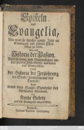 Episteln und Evangelia, Wie man sie durchs gantze Jahr an Sonntagen und andern Festen pflegt zu lesen, Wie auch Historia der Paßion, Auferstehung und Himmelfahrt unsers Herrn Jesu Christi, aus denen vier Evangelisten : Nebst der Historia der Zerstöhrung der Stadt Jerusalem und des Tempels, Samt denen drey Haupt-Symbolis des Christlichen Glaubens, und Kurtze Gebete auf alle Evangelia eingerichtet