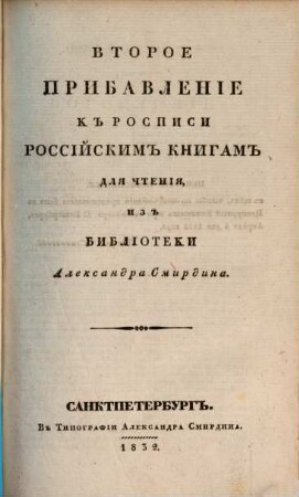 Rospisʹ rossijskim knigam dlja čtenija iz biblioteki Aleksandra Smirdina : sistematičeskim porjadkom raspoložennaja ; v četyrech častjach, s priloženiem.: Azbučnoj Rospisi imen Sočinitelej i perevodčikov, i Kratkoj Rospisi knigam po azbučnomu porjadku, [2],2. Vtoroe pribavlenīe kʺ rospisi rossījskimʺ knigamʺ dlja čtenīja izʺ biblīoteki Aleksandra Smirdina