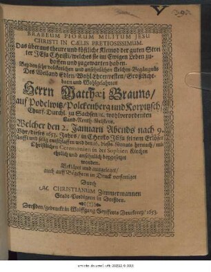Brabeum Piorum Militum Jesu Christi In Caelis Pretiosissimum. Das überaus theure und köstliche Kleinod der guten Streiter Jesu Christi/ welches sie im Ewigen Leben zu-hoffen und zugewarten haben : Bey ... Leich-Begängnüs Des ... Herrn Matthaei Brauns/ auf Podelwitz/ Polckenberg und Korpitzsch ... wohlverordenten Land-Renth-Meisters. Welcher den 2. Januarii ... dieses 1653. Jahrs ... entschlaffen und den 16. dieses Monats hernach ... in der Sophien Kirchen ehrlich und ansehnlich beygesetzet worden. Erkläret und ausgeleget/ auch auff Begehren in Druck verfertiget