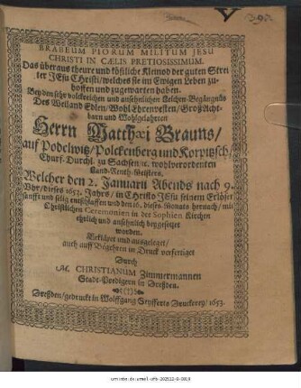 Brabeum Piorum Militum Jesu Christi In Caelis Pretiosissimum. Das überaus theure und köstliche Kleinod der guten Streiter Jesu Christi/ welches sie im Ewigen Leben zu-hoffen und zugewarten haben : Bey ... Leich-Begängnüs Des ... Herrn Matthaei Brauns/ auf Podelwitz/ Polckenberg und Korpitzsch ... wohlverordenten Land-Renth-Meisters. Welcher den 2. Januarii ... dieses 1653. Jahrs ... entschlaffen und den 16. dieses Monats hernach ... in der Sophien Kirchen ehrlich und ansehnlich beygesetzet worden. Erkläret und ausgeleget/ auch auff Begehren in Druck verfertiget