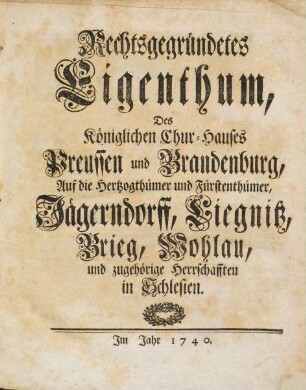 Rechtsgegründetes Eigenthum, Des Königlichen Chur-Hauses, Preussen und Brandenburg, auf die Hertzogthümer und Fürstenthümer, Jägerndorff, Liegnitz, Brieg, Wohlau, und zugehörige Herrschafften in Schlesien