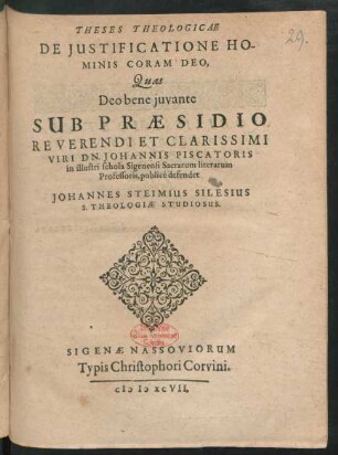 THESES THEOLOGICAE || DE JUSTIFICATIONE HO-||MINIS CORAM DEO,|| Quas || Deo bene juvante ||SUB PRAESIDIO,|| REVERENDI ET CLARISSIMI || VIRI DN. JOHANNIS PISCATORIS || in illustri schola Sigenensi Sacrarum literarum || Professoris, publicé defendet || JOHANNES STEIMIUS SILESIUS || S. THEOLOGIAE STUDIOSUS.||