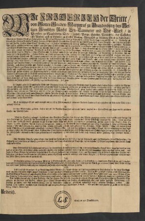 Wir Friderich der Dritte/ von Gottes Gnaden/ Marggraf zu Brandenburg/ des Heiligen Römischen Reichs Ertz-Cammerer und Chur-Fürst/ in Preussen/ zu Magdeburg/ Cleve/ Jülich/ Berge/ Stettin/ Pommern/ der Cassuben und Wenden ... Entbiethen allen und jeden Unseren Prälaten/ Grafen/ Herren und Ritterschafft ... und sonsten jedermänniglich Unseren gnädigen Gruß/ und fügen ihnen hiedurch zu wissen: Nachdem Wir bißher mißfällig vernehmen müssen ... was Maßen aufm Lande und in vielen Städten Unserer Chur- und Marck-Brandenburg/ vor Reisende gar schlechte Anstalt und Commodität sich finde ... : So geschehen und gegeben zu Cölln an der Spree/ den 14. Octobr. Anno 1697.