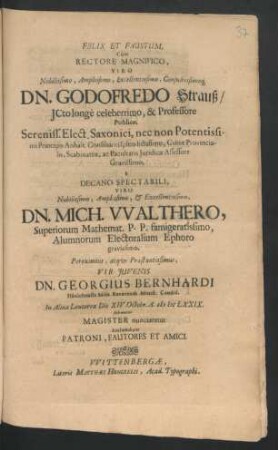 Felix Et Faustum, Cum Rectore Magnifico, Viro Nobilissimo ... Dn. Godofredo Strauß/ ICto longe celeberrimo, & Professore Publico ... a Decano Spectabili, Viro Nobilissimo ... Dn. Mich. Walthero, Superiorum Mathemat. P. P. famigeratissimo ... Pereximius, atque Praestantissimus, Vir Iuvenis Dn. Georgius Bernhardi Hänichensis Misn. Reverendi Minist. Candid. In Alma Leucorea Die XIV. Octobr. A. MDCLXXIX. solenniter Magister nunciaretur Acclamabant Patroni, Fautores Et Amici