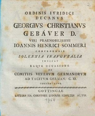 Ordinis Ivridici Decanvs Georgivs Christianvs Gebaver D. Viri Praenobilissimi Ioannis Henrici Sommeri Cobvrgensis Solennia Inavgvralia Indicat Eaqve Occasione De Comitiis Vetervm Germanorvm Ad Tacitvm German. C. XI. Commentatvr : [P. P. Gottingae XXXI. Mart. die MDCCLIV.]