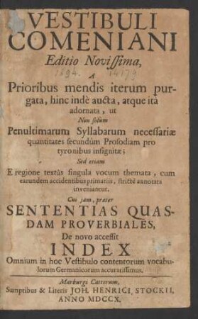 Vestibuli Comeniani Editio Novissima : A Prioribus mendis iterum purgata, hinc indè aucta, atque ità adornata, ut Non solùm Penultimarum Syllabarum necessariæ quantitates secundùm Prosodiam pro tyronibus insignitæ ; Sed etiam E regione textûs singula vocum themata, cum earundem accidentibus primariis, strictè annotata inveniantur ; Cui iam præter Sententias Quasdam Proverbiales, De novo accessit Index Omnium in hoc Vestibulo contentorum vocabulorum Germanicorum accuratissimus