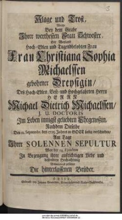 Klage und Trost, Welche Bey dem Grabe Ihrer werthesten Frau Schwester, Der Weyland Hoch-Edlen und Tugendbelobten Frau Frau Christiana Sophia Michaelssen gebohrner Dreysigin, Des Hoch-Edlen, Vest- und Hochgelahrten Herrn Herrn Michael Dietrich Michaelssen, I. U. Doctoris Im Leben innigst geliebten Ehegenoßin, Nachdem Dieselbe Den Septembr. des 1725. Jahres in Gott seelig verschieden, Am Tage Ihrer Solennen Sepultur War der 14. Ejusdem Zu Bezeugung ihrer aufrichtigen Liebe und besondern Hochachtung Wehmüthigst geführet Die hinterlassenen Brüder.