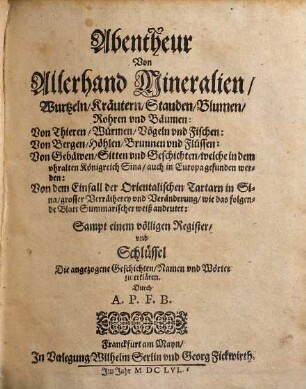 Abentheur Von Allerhand Mineralien, Wurtzeln, Kräutern, Stauden, Blumen, Rohren vnd Bäumen, ... welche in dem vhralten Königreich Sina, auch in Europa gefunden werden : Von dem Einfall der Orientalischen Tartarn in Sina, grosser Verrätherey vnd Veränderung, wie das folgende Blatt Summarischer weiß andeutet ; Sampt einem völligen Register vnd Schlüssel Die angezogene Geschichten, Namen vnd Wörter zu erklären