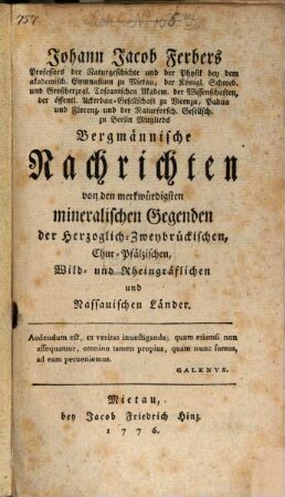 Johann Jacob Ferbers Professors der Naturgeschichte und der Physik bey dem akademisch. Gymnasium zu Mietau, der Königl. Schwed. und Großherzogl. Toscanischen Akadem. der Wissenschaften , der öffentl. Ackerbau-Gesellschaft zu Vicenza, Padua und Florenz, und der Naturforsch. Gesellsch. zu Berlin Mitglieds Bergmännische Nachrichten von den merkwürdigsten mineralischen Gegenden der Herzoglich-Zweybrückischen, Chur-Pfälzischen, Wild- und Rheingräflichen und Nassauischen Länder