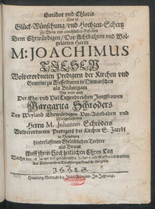 Lucidor und Chloris. Das ist Glück-Wünschung/ und Hochzeit-Schertz Zu Ehren und annehlichen Gefallen Dem ... Herrn M: Joachimus Tiesen Wolverordneten Predigern der Kirchen und Gemeine zu Wesselburen in Ditmarschen als Bräutigam Wie denn auch Der ... Margarita Schröders Des ... Herrn M. Johannis Schröders Wolverordneten Predigers der Kirchen S. Jacobi in Hamburg hinterlassenen Eheleiblichen Tochter als Braut Auff ihren Hochzeitlichen EhrenTag : Welcher den 26 Julius ... ist gehalten worden