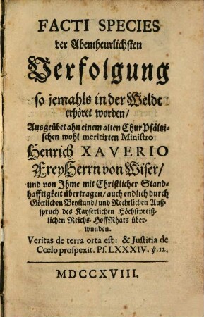 Facti species der Abentheuerlichsten Verfolgung so jemahls in der Weldt erhört worden : Ausgeübet ahn einem alten Chur Pfältzischen wohl meritirten Ministro Heinrich Xaverio Frey Herrn von Wiser, und von Ihme mit Christlicher Standhafftigkeit übertragen, auch endlich durch Göttlichen Beystand, und Rechtlichen Außspruch des Kayserlichen Höchstpreißlichen Reichs-HoffRhats überwunden