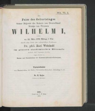 Die Feier des Geburtstages Seiner Majestät des Kaisers von Deutschland Königs von Preussen Wilhelm I, welche am 22. März 1873 Mittags 1 Uhr durch eine Rede des ordentlichen Professors Dr. phil. Karl Weinhold im grossen akademischen Hörsaale festlich wird begangen werden zeigen hiermit an Rector und Consistorium der Christian-Albrechts-Universität.