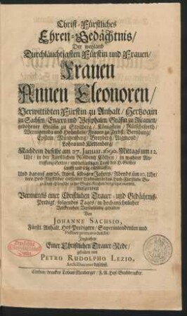 Christ-Fürstliches Ehren-Gedächtnis/ Der weyland Durchläuchtigsten Fürstin und Frauen/ Frauen Annen Eleonoren/ Verwittibten Fürstin zu Anhalt/ Hertzogin zu Sachsen/ Engern und Westphalen/ Gräfin zu Ascanien/ gebohrener Gräfin zu Stollberg/ Königstein/ Rütscheforth/ Wernigeroda und Hohnstein/ Frauen zu Zerbst/ Bernburg ... : Nachdem dieselbe am 27. Ianuar. 1690. Mittags um 12. Uhr/ in der Fürstlichen Residentz Cöthen ... entschlaffen/ Und darauf am 26. April selbigen Jahres/ Abends üm 10. Uhr/ dero ... Leichnam in das Hoch-Fürstliche Begräbniß-Gewölbe in der Stadt-Kirchen beygesetzet worden