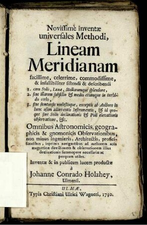 Novissime inventæ universales Methodi, Lineam Meridianam facillime, celerrime, commodissime, & infallibiliter sistendi & describendi : 1. cum Solis, Lunæ, Stellarumque splendore, 2. sine illarum subsidio & medio etiamque in turbido cœlo, 3. sine sumtuosis molestisque, exceptis ab Auctore inhunc usum adinventis Instrumentis, & id quoque sine Solis delinationis & Poli elevationis observatione, &c. ; Omnibus Astronomicis, geographicis, & gnomonicis Observationibus, non minus Ingenieris, Architectis, proficiscentibus, inprimis navigantibus ad meliorem acus magneticæ directionem & observationem illius declinationis summopere necessariæ ac perquam utiles