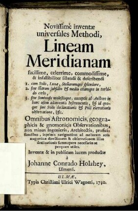 Novissime inventæ universales Methodi, Lineam Meridianam facillime, celerrime, commodissime, & infallibiliter sistendi & describendi : 1. cum Solis, Lunæ, Stellarumque splendore, 2. sine illarum subsidio & medio etiamque in turbido cœlo, 3. sine sumtuosis molestisque, exceptis ab Auctore inhunc usum adinventis Instrumentis, & id quoque sine Solis delinationis & Poli elevationis observatione, &c. ; Omnibus Astronomicis, geographicis, & gnomonicis Observationibus, non minus Ingenieris, Architectis, proficiscentibus, inprimis navigantibus ad meliorem acus magneticæ directionem & observationem illius declinationis summopere necessariæ ac perquam utiles