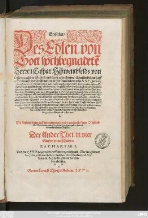 Epistolar/|| Des Edlen von || Gott hochbegnadetẽ || Herren Caspar Schwenckfelds von || Ossing auß der Schlesien seliger gedechtnus/ Christliche leerhaff||te Sendbrieffe vnd schrifften/ die er in Zeit seines lebens/ vom XXV.Jare an/|| biß auff das LXI. ... || geschrieben ... || Mit fleiß vnd trewe auß seinen protocollen/ oder nachuerlassenen Original=||schrifften zusammen gebracht vnd an tag gegeben/ sampt || einem dreyfachen Register.|| Der Ander Theil in vier || Bücher vnderscheiden.|| ... ||(Das erste B#[uo]ch ... ||)