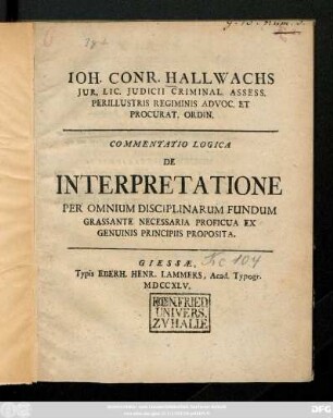 Ioh. Conr. Hallwachs Jur. Lic. Judicii Criminal. Assess. Perillustris Regiminis Advoc. Et Procurat. Ordin. Commentatio Logica De Interpretatione Per Omnium Disciplinarum Fundum Grassante Necessaria Proficua Ex Genuinis Principis Proposita