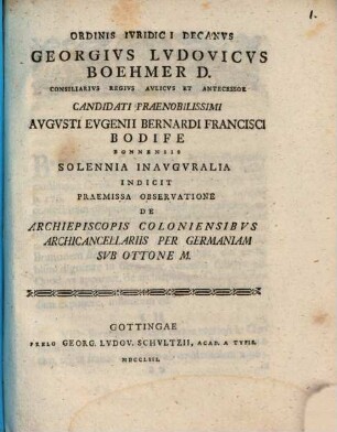 Ordinis Ivridici Decanvs Georgivs Lvdovicvs Boehmer D. Consiliarivs Regivs Avlicvs Et Antecessor Candidati Praenobilissimi Avgvsti Evgenii Bernardi Francisci Bodife Bonnensis Solennia Inavgvralia Indicit Praemissa Observatione De Archiepiscopis Coloniensibvs Archicancellariis Per Germaniam Svb Ottone M. : [P. P. in Georgia Augusta a. d. XVI. Aug. MDCCLIII.]