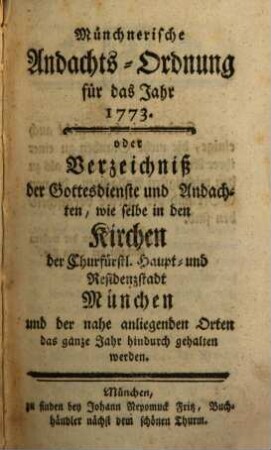 Münchnerische Andachts-Ordnung für das Jahr 1773. oder Verzeichniß der Gottesdienste und Andachten, wie selbe in den Kirchen der Churfürstl. Haupt- und Residenzstadt München und der nahe anliegenden Orten das ganze Jahr hindurch gehalten werden