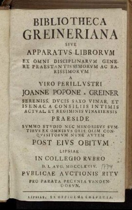 Bibliotheca Greineriana Sive Apparatvs Librorvm Ex Omni Disciplinarvm Genere Praestantissimorvm Ac Rarissimorvm A Viro Perillvstri Joanne Popone A Greiner Sereniss. Dvcis Saxo Vinar. Et Isenac. A Consiliis Intimis Actval. Et Regiminis Vinariensis Praeside ... Post Eivs Obitvm Lipsiae In Collegio Rvbro D. I. Avg. MDCCLXXIV. Pvblicae Avctionis Ritv ... Vendendorvn