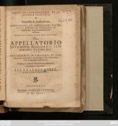 Auspiciis Sacrosanctae, Et Individuae Trinitatis Ex Permissu & Authoritate, Nobilissimi, Et Amplissimi, Facultatis Juridicae, Collegii, In Celeberrima Argentoratensium Universitate, Dispvtationem Hanc Inavgvralem De Appellatorio Iuvamine, Hodiernis Temporibus Maxime Usitato, Pro Summis In Caesareo, Et Pontificio iure, honoribus, & privilegiis Doctoralibus, rite, & legitime consequendis, Publicae & solenni disquisitioni submittit, ad diem 20. Septembr. Bernhardus Gsell, Adelsheimensis