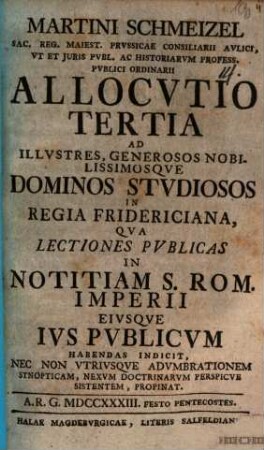 Martini Schmeizel Sac. Reg. Maiest. Prvssicae Consiliarii Avlici, ... Allocvtio Tertia Ad Illvstres, Geneosos Nobilissimosqve Dominos Stvdiosos In Regia Fridericiana, Qva Lectiones Pvblicas In Notitiam S. Rom. Imperii Eivsqve Ivs Pvblicvm Habendas Indicit, Nec Non Vtrivsqve Advmbrationem Synopticam, Nexvm Doctinarvm Perspicve Sistentem, Propinat