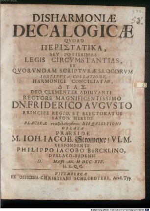 Disharmoniæ Decalogicæ Qvoad Peristatika, Sev Potissimas Legis Circvmstantias, Ex Qvorvndam Scriptvræ S. Locorvm Institvta Collatione, Harmonice Conciliatae, Dyas, Deo Clementer Adiuvante Rectore Magnificentissimo Dn. Friderico Avgvsto Rrincipe Regio, Et Electoratus Saxon. Herede ...