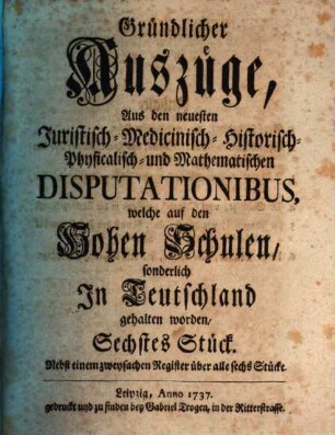 Gründlicher Auszüge aus den neuesten juristisch-, medicinisch-, historisch-, physicalisch- und mathematischen Disputationibus, welche auf den hohen Schulen sonderlich in Teutschland gehalten worden ... Stück. 6. 1737