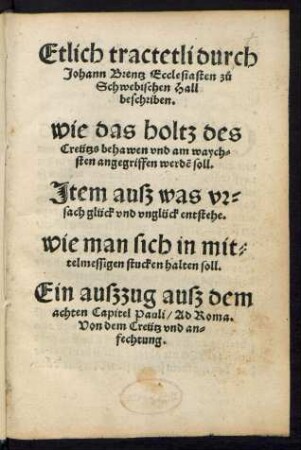 Etlich tractetli durch || Johann Brentz Ecclesiasten zů || Schwebischen Hall || beschriben.|| wie das holtz des || Creützs behawen vnd am waych=||sten angegriffen werdẽ soll.|| Jtem ausz was vr=||sach glück vnd vnglück entstehe.|| wie man sich in mit=||telmessigen stucken halten soll.|| ... ||