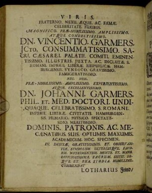 Viris. Fraterno. Nexu. Æque. Ac. Famæ. Celebritate. Paribus. Magnifico. Præ-Nobilissimo. Amplissimo. Atque. Consultissimo. Dn. Vincentio. Garmers. [...] Præ-Nobilissimo. Amplissimo. Experientissimo. Atque. Excellentissimo. Dn. Johanni. Garmers. Phil. Et. Med. Doctori. [...]