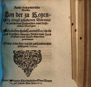 Kurtzer doch gründtlicher Bericht, Uon der zu Regenspurg jüngst gehaltenen Disputation, zwischen den Catholischen vnnd Lutherischen Theologen : Auß etlichen theils Lateinischen, theils auch Teutschen, fürnemer Fürsten vnnd Herrn Missiuen vnnd Sendt-Schreiben genommen ; Sampt beiderseits daselbst zudisputiren, vorgeschlagenen Thesibus