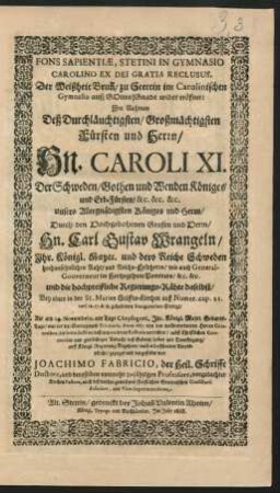 Fons Sapientiae, Stetini In Gymnasio Carolino Ex Dei Gratia Reclusus : Im Nahmen Deß ... Fürsten und Herrn/ Hn. Caroli XI. Der Schweden/ Gothen und Wenden Königes ... Durch den ... Hn. Carl Gustav Wrangeln/ Ihr Königl. Maytt. und dero Reiche Schweden hochansehnlichen Raht/ und Reichs-Feldherrn/ wie auch General-Gouverneur im Hertzogthum Pommern ... Bey einer in der St. Marien Stiffts-Kirchen auß Numer. cap. 21. vers. 16. 17. & 18. gehaltenen Inauguration-Predigt/ Als am 24. Novembris ... Anno 1667. von den wollverordneten Herren Curatoribus, die Introduction deß neu-vocirten Rectoris verrichtet ... gezeiget und dargestellet