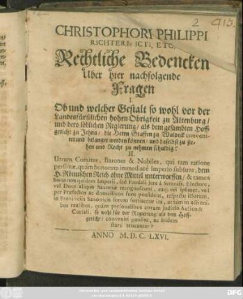 Christophori Philippi Richteri, Icti, Etc. Rechtliche Bedencken Uber hier nachfolgende Fragen I. Ob und welcher Gestalt so wohl vor der Landesfürstlichen hohen Obrigkeit zu Altenburg/ und dero löbliche Regierung ... conveniret und belanget werden können/ und daselbst zu stehen und Recht zu nehmen schuldig? II. Utrum Comites, Barones & Nobiles, qui tam ratione personae, quam bonorum immediate Imperio subsunt, dem H. Römischen Reich ohne Mittel unterworffen ... so wohl für der Regierung/ als dem Hoffgericht/ conveniri posint, ac ibidem stare teneantur?