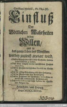 Christiani Melodii, Ph. Th. u. JC. Einfluß Der Göttlichen Wahrheiten in den Willen, und in das gantze Leben des Menschen : worbey zugleich gezeiget wird, 1. Daß die Wahrheiten nicht in dem Verstande, sondern in den Urtheilen zu suchen; 2. Daß solche Urtheile von der menschlichen Freyheit dependiren; 3. Daß die Freyheit eine besondere Facultät der Seelen sey; 4. Daß die völlige Erleuchtung nicht ohne Heiligung; 5. Daß der Glaube nicht ohne Gottseligkeit; 6. Daß die Irrthümer der Christlichen Secten keine an und vor sich verdammliche Irrthümer ; und 7. Daß Eusebii Systema das beste Systema der Christlichen Religion sey